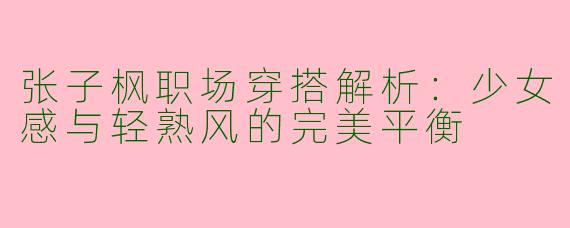 张子枫职场穿搭解析：少女感与轻熟风的完美平衡