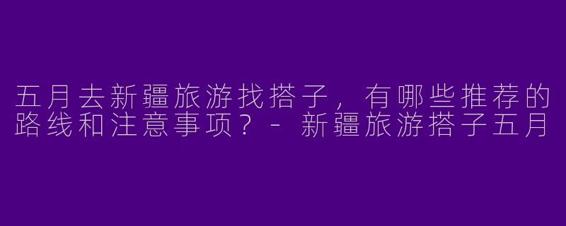 五月去新疆旅游找搭子，有哪些推荐的路线和注意事项？