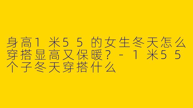 身高1米55的女生冬天怎么穿搭显高又保暖？-1米55个子冬天穿搭什么