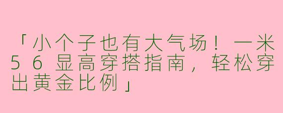「小个子也有大气场！一米56显高穿搭指南，轻松穿出黄金比例」