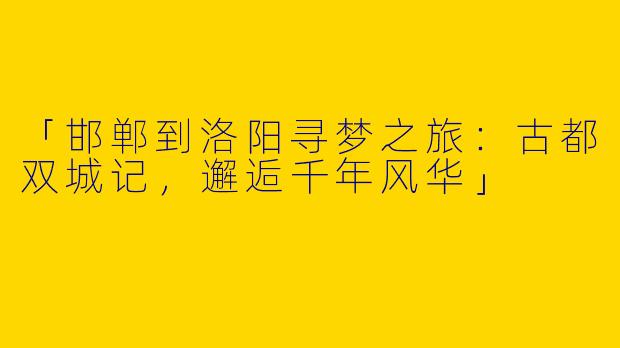 「邯郸到洛阳寻梦之旅：古都双城记，邂逅千年风华」