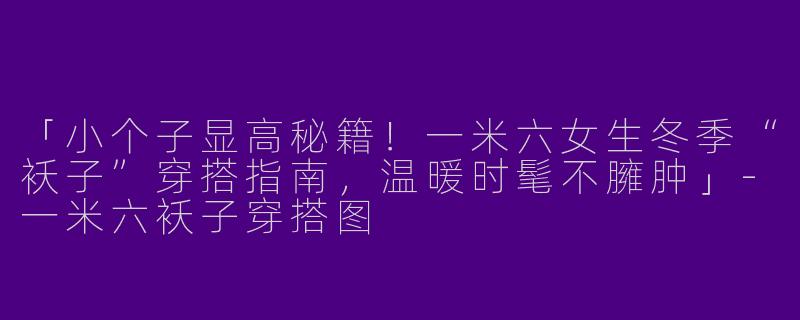 「小个子显高秘籍！一米六女生冬季“袄子”穿搭指南，温暖时髦不臃肿」-一米六袄子穿搭图
