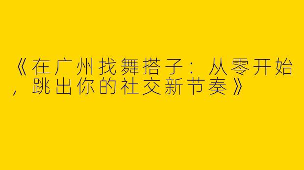 《在广州找舞搭子：从零开始，跳出你的社交新节奏》