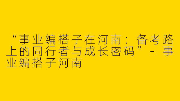 “事业编搭子在河南：备考路上的同行者与成长密码”-事业编搭子河南
