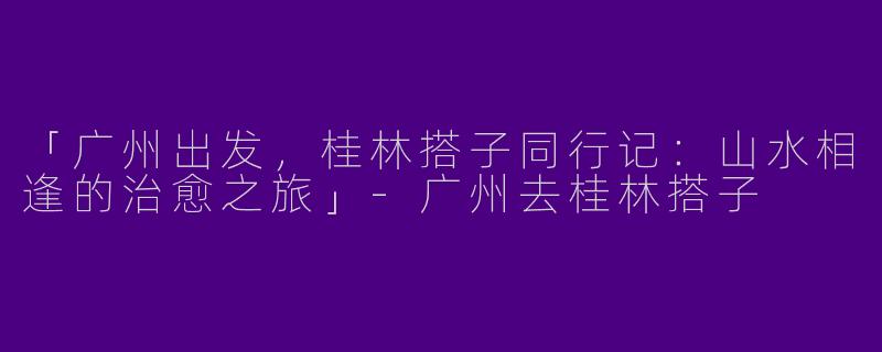 「广州出发，桂林搭子同行记：山水相逢的治愈之旅」-广州去桂林搭子