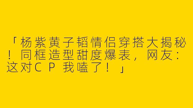 「杨紫黄子韬情侣穿搭大揭秘！同框造型甜度爆表，网友：这对CP我嗑了！」