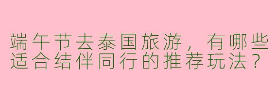 端午节去泰国旅游，有哪些适合结伴同行的推荐玩法？