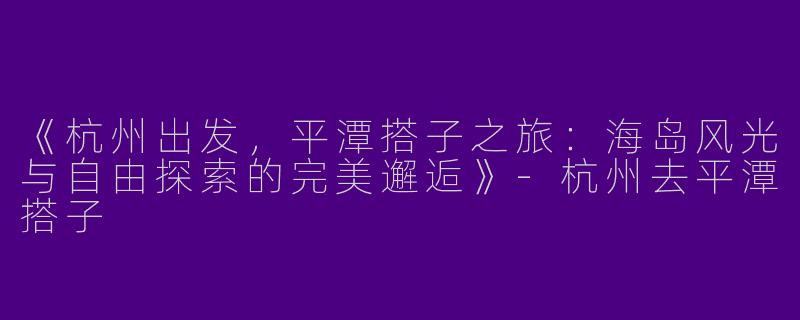 《杭州出发，平潭搭子之旅：海岛风光与自由探索的完美邂逅》-杭州去平潭搭子