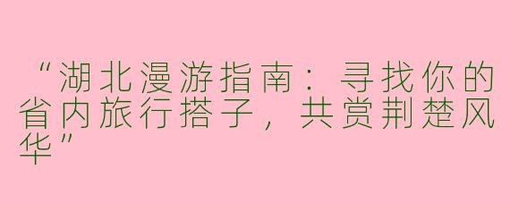 “湖北漫游指南：寻找你的省内旅行搭子，共赏荆楚风华”