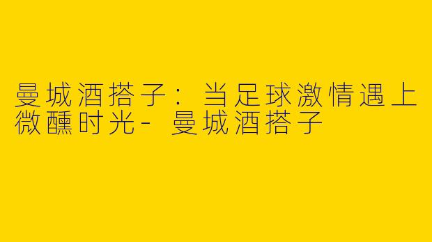 曼城酒搭子：当足球激情遇上微醺时光-曼城酒搭子