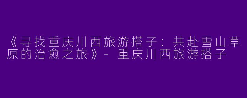 《寻找重庆川西旅游搭子：共赴雪山草原的治愈之旅》-重庆川西旅游搭子
