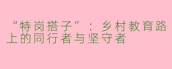 “特岗搭子”：乡村教育路上的同行者与坚守者