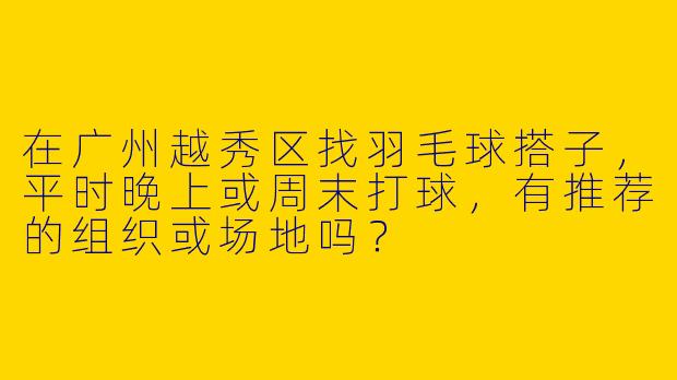 在广州越秀区找羽毛球搭子，平时晚上或周末打球，有推荐的组织或场地吗？