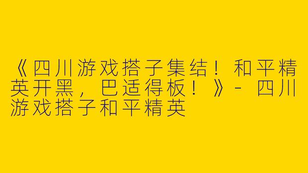 《四川游戏搭子集结！和平精英开黑，巴适得板！》-四川游戏搭子和平精英