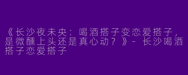 《长沙夜未央：喝酒搭子变恋爱搭子，是微醺上头还是真心动？》-长沙喝酒搭子恋爱搭子
