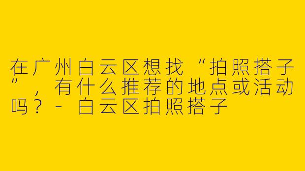 在广州白云区想找“拍照搭子”，有什么推荐的地点或活动吗？-白云区拍照搭子