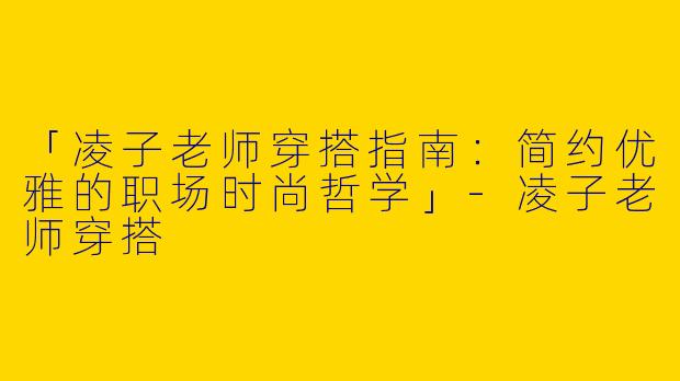 「凌子老师穿搭指南：简约优雅的职场时尚哲学」