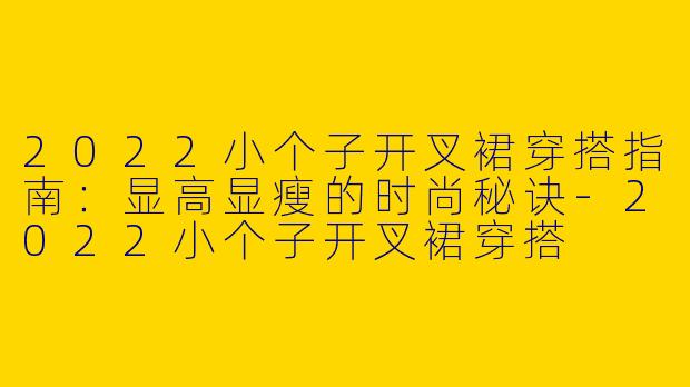 2022小个子开叉裙穿搭指南：显高显瘦的时尚秘诀-2022小个子开叉裙穿搭