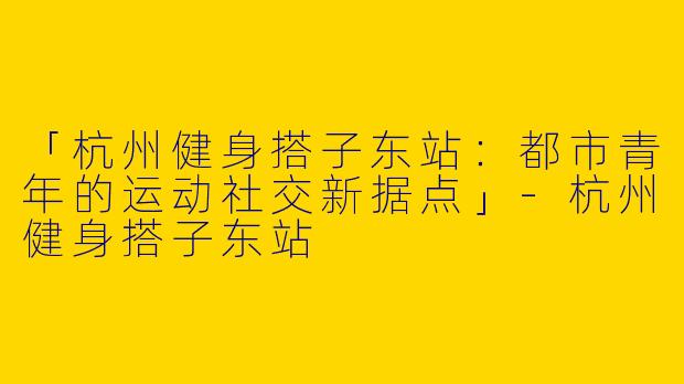 「杭州健身搭子东站：都市青年的运动社交新据点」-杭州健身搭子东站