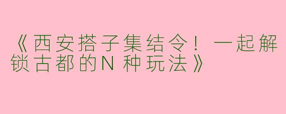 《西安搭子集结令！一起解锁古都的N种玩法》