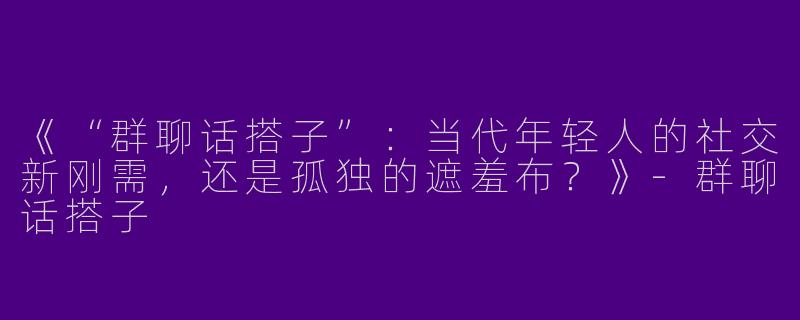 《“群聊话搭子”：当代年轻人的社交新刚需，还是孤独的遮羞布？》-群聊话搭子