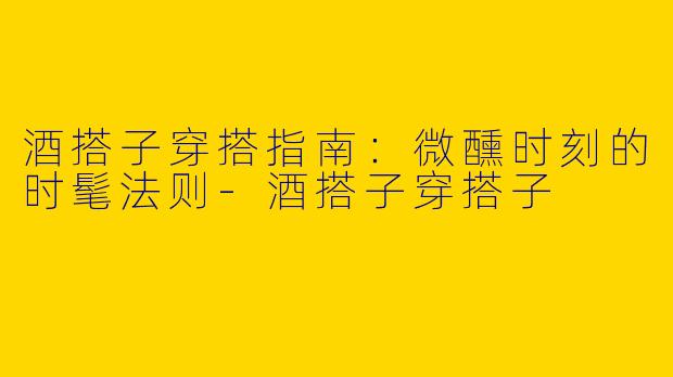 酒搭子穿搭指南：微醺时刻的时髦法则-酒搭子穿搭子