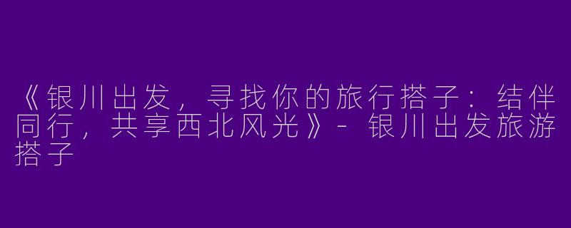 《银川出发，寻找你的旅行搭子：结伴同行，共享西北风光》-银川出发旅游搭子