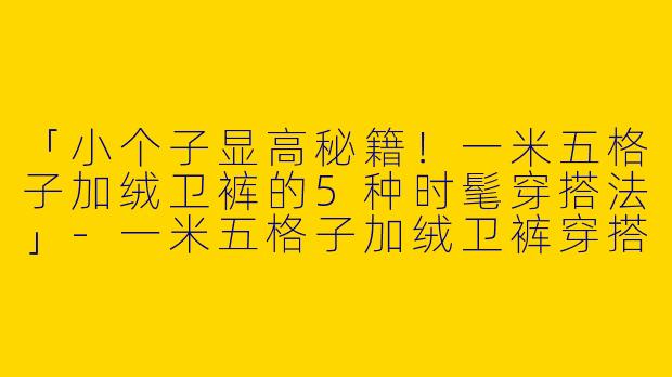 「小个子显高秘籍！一米五格子加绒卫裤的5种时髦穿搭法」-一米五格子加绒卫裤穿搭