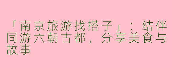 「南京旅游找搭子」：结伴同游六朝古都，分享美食与故事