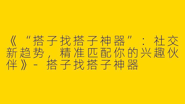 《“搭子找搭子神器”：社交新趋势，精准匹配你的兴趣伙伴》-搭子找搭子神器
