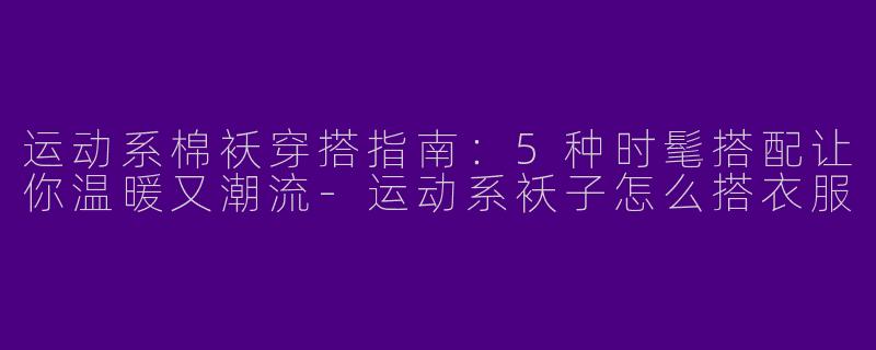 运动系棉袄穿搭指南：5种时髦搭配让你温暖又潮流-运动系袄子怎么搭衣服
