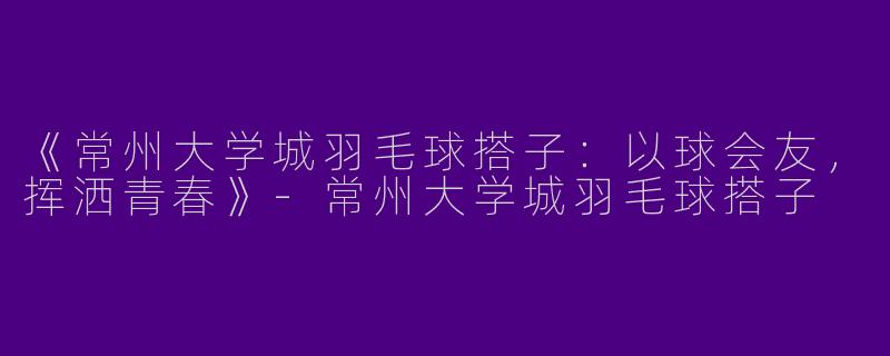 《常州大学城羽毛球搭子：以球会友，挥洒青春》-常州大学城羽毛球搭子