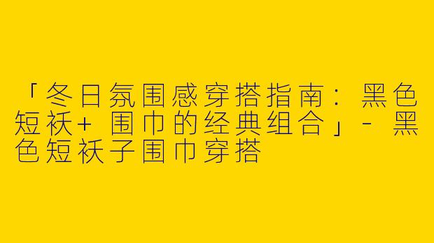 「冬日氛围感穿搭指南：黑色短袄+围巾的经典组合」-黑色短袄子围巾穿搭