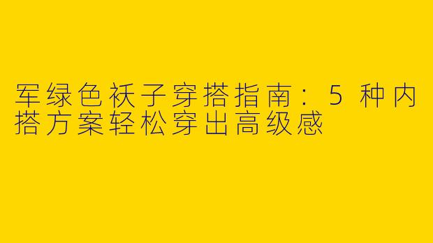 军绿色袄子穿搭指南：5种内搭方案轻松穿出高级感
