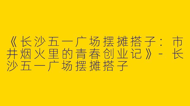 《长沙五一广场摆摊搭子：市井烟火里的青春创业记》-长沙五一广场摆摊搭子
