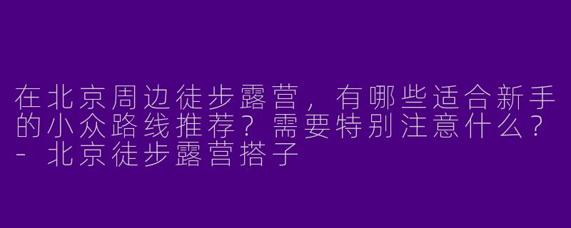 在北京周边徒步露营，有哪些适合新手的小众路线推荐？需要特别注意什么？-北京徒步露营搭子