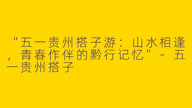 “五一贵州搭子游：山水相逢，青春作伴的黔行记忆”-五一贵州搭子
