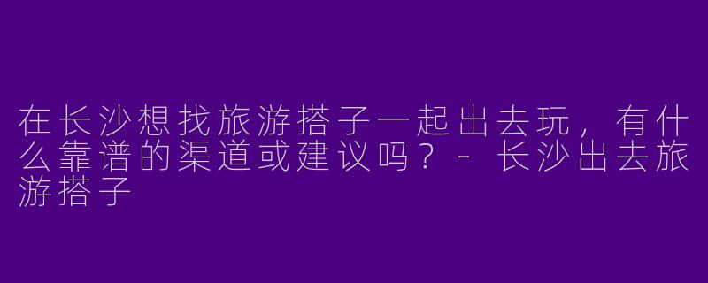 在长沙想找旅游搭子一起出去玩，有什么靠谱的渠道或建议吗？-长沙出去旅游搭子