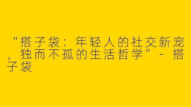 “搭子袋：年轻人的社交新宠，独而不孤的生活哲学”-搭子袋