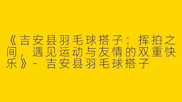 《吉安县羽毛球搭子：挥拍之间，遇见运动与友情的双重快乐》-吉安县羽毛球搭子