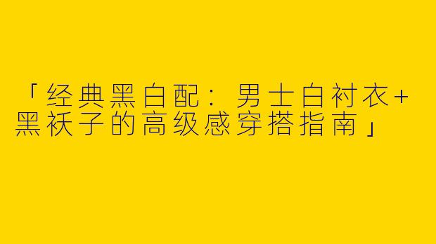 「经典黑白配：男士白衬衣+黑袄子的高级感穿搭指南」