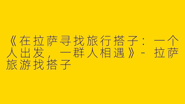 《在拉萨寻找旅行搭子：一个人出发，一群人相遇》-拉萨旅游找搭子