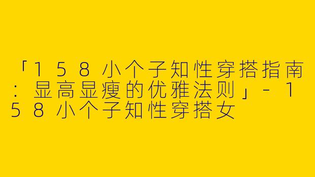 「158小个子知性穿搭指南：显高显瘦的优雅法则」-158小个子知性穿搭女