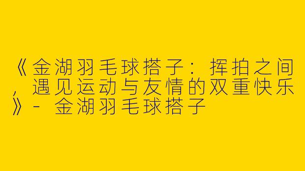 《金湖羽毛球搭子：挥拍之间，遇见运动与友情的双重快乐》-金湖羽毛球搭子