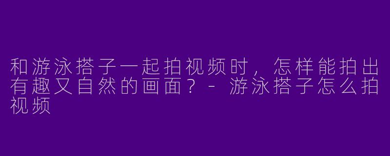 和游泳搭子一起拍视频时，怎样能拍出有趣又自然的画面？-游泳搭子怎么拍视频