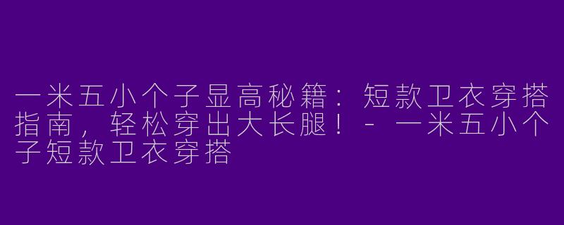 一米五小个子显高秘籍：短款卫衣穿搭指南，轻松穿出大长腿！-一米五小个子短款卫衣穿搭