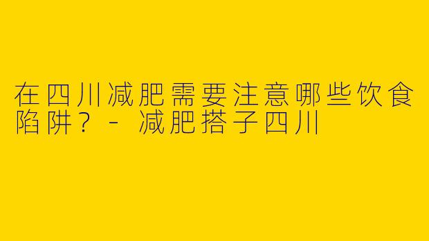 在四川减肥需要注意哪些饮食陷阱？-减肥搭子四川
