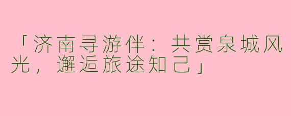 「济南寻游伴：共赏泉城风光，邂逅旅途知己」
