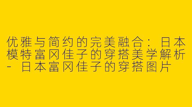 优雅与简约的完美融合：日本模特富冈佳子的穿搭美学解析-日本富冈佳子的穿搭图片