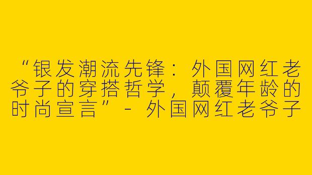 “银发潮流先锋：外国网红老爷子的穿搭哲学，颠覆年龄的时尚宣言”-外国网红老爷子潮流穿搭